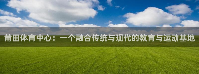 yy易游官网下载联系电话：莆田体育中心：一个融合传统与现代的